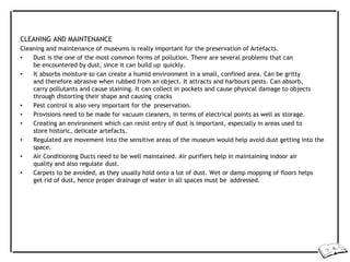CLEANING AND MAINTENANCE
Cleaning and maintenance of museums is really important for the preservation of Artefacts.
• Dust is the one of the most common forms of pollution. There are several problems that can
be encountered by dust, since it can build up quickly.
• It absorbs moisture so can create a humid environment in a small, confined area. Can be gritty
and therefore abrasive when rubbed from an object. It attracts and harbours pests. Can absorb,
carry pollutants and cause staining. It can collect in pockets and cause physical damage to objects
through distorting their shape and causing cracks
• Pest control is also very important for the preservation.
• Provisions need to be made for vacuum cleaners, in terms of electrical points as well as storage.
• Creating an environment which can resist entry of dust is important, especially in areas used to
store historic, delicate artefacts.
• Regulated are movement into the sensitive areas of the museum would help avoid dust getting into the
space.
• Air Conditioning Ducts need to be well maintained. Air purifiers help in maintaining indoor air
quality and also regulate dust.
• Carpets to be avoided, as they usually hold onto a lot of dust. Wet or damp mopping of floors helps
get rid of dust, hence proper drainage of water in all spaces must be addressed.
 