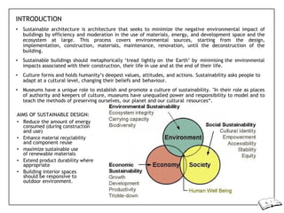 INTRODUCTION
• Sustainable architecture is architecture that seeks to minimize the negative environmental impact of
buildings by efficiency and moderation in the use of materials, energy, and development space and the
ecosystem at large. This process covers environmental sources, starting from the design,
implementation, construction, materials, maintenance, renovation, until the deconstruction of the
building.
• Sustainable buildings should metaphorically ‘tread lightly on the Earth’ by minimising the environmental
impacts associated with their construction, their life in use and at the end of their life.
• Culture forms and holds humanity’s deepest values, attitudes, and actions. Sustainability asks people to
adapt at a cultural level, changing their beliefs and behaviour.
• Museums have a unique role to establish and promote a culture of sustainability. "In their role as places
of authority and keepers of culture, museums have unequalled power and responsibility to model and to
teach the methods of preserving ourselves, our planet and our cultural resources“.
AIMS OF SUSTAINABLE DESIGN:
• Reduce the amount of energy
consumed (during construction
and use)
• Enhance material recyclability
and component reuse
• maximize sustainable use
of renewable materials
• Extend product durability where
appropriate
• Building interior spaces
should be responsive to
outdoor environment.
 