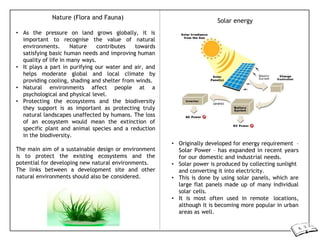 Nature (Flora and Fauna)
• As the pressure on land grows globally, it is
important to recognise the value of natural
environments. Nature contributes towards
satisfying basic human needs and improving human
quality of life in many ways.
• It plays a part in purifying our water and air, and
helps moderate global and local climate by
providing cooling, shading and shelter from winds.
• Natural environments affect people at a
psychological and physical level.
• Protecting the ecosystems and the biodiversity
they support is as important as protecting truly
natural landscapes unaffected by humans. The loss
of an ecosystem would mean the extinction of
specific plant and animal species and a reduction
in the biodiversity.
The main aim of a sustainable design or environment
is to protect the existing ecosystems and the
potential for developing new natural environments.
The links between a development site and other
natural environments should also be considered.
Solar energy
• Originally developed for energy requirement –
Solar Power – has expanded in recent years
for our domestic and industrial needs.
• Solar power is produced by collecting sunlight
and converting it into electricity.
• This is done by using solar panels, which are
large flat panels made up of many individual
solar cells.
• It is most often used in remote locations,
although it is becoming more popular in urban
areas as well.
 