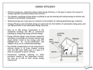 ENERGY EFFICIENCY
• Efficient energy use, sometimes simply called energy efficiency, is the goal to reduce the amount of
energy required to provide products and services.
• For example, insulating a home allows a building to use less heating and cooling energy to achieve and
maintain a comfortable temperature.
• Reducing energy use is also seen as a solution to the problem of reducing greenhouse gas emissions.
• Energy efficiency and renewable energy are said to be the twin pillars of sustainable energy policy and
are high priorities in the sustainable energy hierarchy.
• Save up to 30% energy consumption in the
residential buildings and 40% in commercial
buildings by integrating energy efficient design
• Energy efficient design using climate responsive
techniques in buildings can achieve thermal and
visual comfort levels at low energy costs (EPI
@25kWh/m2-yr for non-air-conditioned and
140kWh/m2-yr for air-conditioned buildings)
• Eco-friendly transportation on-site using electric
vehicles results in 10 times cheaper running
costs and 40% lower O&M costs in a span of 3
years as compared to petrol vehicles
• Institutional buildings adhering to ECBC
provisions related to the Hyderabad climate,
can save up to 50% of their annual energy
requirement
 