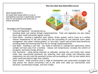 d vegetation cover lowers surface and air
HEAT ISLAND EFFECT:
An urban heat island (UHI) is a city or
metropolitan area that is significantly warmer
than its surrounding rural areas due to
human activities.
Strategies and Technologies
• Trees and Vegetation - Increasing tree an by
providing shade and cooling through evapotranspiration. Trees and vegetation can also reduce
storm water runoff and protect against erosion.
• Green Roofs - Growing a vegetative layer (plants, shrubs, grasses, and/or trees) on a rooftop
reduces temperatures of the roof surface and the surrounding air and improves storm water
management. Also called “rooftop gardens” or “eco-roofs,” green roofs achieve these benefits by
providing shade and removing heat from the air through evapotranspiration.
• Cool Roofs - Installing a cool roof – one made of materials or coatings that significantly reflect
sunlight and heat away from a building – reduces roof temperatures, increases the comfort of
occupants, and lowers energy demand.
• Cool Pavements - Using paving materials on sidewalks, parking lots, and streets that remain
cooler than conventional pavements (by reflecting more solar energy and enhancing water
evaporation) not only cools the pavement surface and surrounding air, but can also reduce storm
water runoff and improve night time visibility.
• Smart Growth - These practices cover a range of development and conservation strategies that
help protect the natural environment and at the same time make our communities more
attractive, economically stronger, and more livable.
 