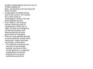 brought to Hyderabad by the son-in-law of
VI Nizam Mahbub Ali
Khan, and donated to the last Nizam Mir
Osman Ali Khan.
• A huge gallery on Buddha dating
back to last century. The museum
has a wide variety of
archaeological artifacts from the
Nizam,Kakatiya dynasty.
• From 1950 on, the museum
started collecting works of
contemporary artists and, in
1968, its name was changed to
the AP State Museum and
administered by the state
government of Telangana.
• There are many galleries devoted
to stone sculptures, bronze works,
manuscripts, modern paintings,
and textiles, among others.
• The collection is spread across
two floors of the heritage
building, two floors of semi
circular galleries, in a separate
contemporary art pavilion
building and in an annex
building located behind.
 