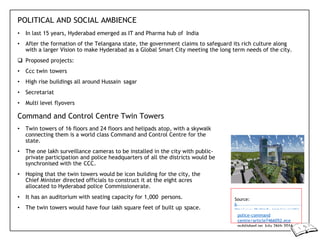 POLITICAL AND SOCIAL AMBIENCE
• In last 15 years, Hyderabad emerged as IT and Pharma hub of India
• After the formation of the Telangana state, the government claims to safeguard its rich culture along
with a larger Vision to make Hyderabad as a Global Smart City meeting the long term needs of the city.
 Proposed projects:
• Ccc twin towers
• High rise buildings all around Hussain sagar
• Secretariat
• Multi level flyovers
Command and Control Centre Twin Towers
• Twin towers of 16 floors and 24 floors and helipads atop, with a skywalk
connecting them is a world class Command and Control Centre for the
state.
• The one lakh surveillance cameras to be installed in the city with public-
private participation and police headquarters of all the districts would be
synchronised with the CCC.
• Hoping that the twin towers would be icon building for the city, the
Chief Minister directed officials to construct it at the eight acres
allocated to Hyderabad police Commissionerate.
• It has an auditorium with seating capacity for 1,000 persons.
• The twin towers would have four lakh square feet of built up space.
Source:
h
ttp://www.thehindu.com/news/citie
police-command
centre/article7466052.ece
published on July 26th 2016
 