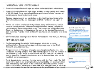 Hussain Sagar Lake with Skyscrapers
• The surroundings of Hussain Sagar are all set to be dotted with skyscrapers.
• The surroundings of Hussain Sagar might all likely to be glittering with towers
of 60-100 floors. These towers would house government offices, commercial
complexes and also entertainment zones.
• Rao said his government has grand plans to develop Hyderabad on par with
international standards, and skyscrapers and high-rise towers are a part of
it.
• “There are several advantages of skyscrapers. Using minimum land, various
facilities can be provided. They can house government offices, commercial
complexes and also entertainment zones,” Rao opined and said the Petronas
Towers in Kaulalampur in Malaysia and the ones on the shores of Mumbai are
best examples. Five star hotels and tourist rest houses can also come up in these
towers.
• Environmentalists also argue that there is more at stake here than just heritage.
NEW SECRETERIAT
• The Telangana new Secretariat Building design submitted by noted
architect Hafeez Contractor has apparently been approved by the Chief
Minister K ChandraShekar Rao.
• The government of Telangana is keeping open its options of going for a new
Secretariat buildings complex even after its initial plans to have the complex on
the premises of Chest Hospital at Erragadda first and, then, on the defence
land at Bison Polo Grounds in Cantonment area in Secunderabad later hit the
roadblock for various reasons.
• The U shaped design comprises five new blocks with five floors each. The CMO
block will be built in the existing location, surrounded by two blocks on either
side. The century-old G-Block in the Secretariat, which has survived several
demolition attempts earlier due to resistance from heritage lovers, is set to be
razed soon to pave the way for construction of the new Telangana Secretariat.
na-new-secretariat-building-design-
plan- images/
Source:
https://www.telanganastateinfo.com/telan
Source: By Express News Service
Published: 13th November 2014
http://www.newindianexpress.com/states
/t elangana/KCR-Plans-Big-to-Garland-
Hussainsagar-Lake-with-
S
kyscrapers/2014/11/13/article252077
8.ece
 