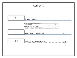 CONTENTS
2.1
DISPLAY AREA
2.2
•PAINTINGS & PHOTOGRAPHS…...............................2.1.1
•SCULPTURES…............................................2.1.2
•JEWELLERY & CLOTHING…....................................2.1.3
•OBJECT DISPLAY FOR CHILDREN…........................2.1.3
PARKING STANDARDS.........................2.2.1
2.3 SPACE REQUIREMENTS.......................2.3.1
 