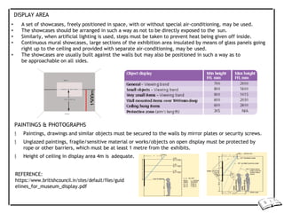 DISPLAY AREA
• A set of showcases, freely positioned in space, with or without special air-conditioning, may be used.
• The showcases should be arranged in such a way as not to be directly exposed to the sun.
• Similarly, when artificial lighting is used, steps must be taken to prevent heat being given off inside.
• Continuous mural showcases, large sections of the exhibition area insulated by means of glass panels going
right up to the ceiling and provided with separate air-conditioning, may be used.
• The showcases are usually built against the walls but may also be positioned in such a way as to
be approachable on all sides.
PAINTINGS & PHOTOGRAPHS
 Paintings, drawings and similar objects must be secured to the walls by mirror plates or security screws.
 Unglazed paintings, fragile/sensitive material or works/objects on open display must be protected by
rope or other barriers, which must be at least 1 metre from the exhibits.
 Height of ceiling in display area 4m is adequate.
REFERENCE:
https://www.britishcouncil.in/sites/default/files/guid
elines_for_museum_display.pdf
1500m
 