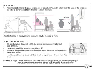 SCULPTURES
• Recommended distance to place objects out of ‘casual arm’s length’ taken from the edge of the object to
the edge of any proposed form of barrier- 600mm minimum.
600mm
height of ceiling in display area for sculptures may be in excess of 13m.
JEWELLERY & CLOTHING
• All cased displays should fall within the general optimum viewing band of
750– 2000mm.
• Desk cases should be no higher than 800mm FFL.
• Provide a toe space of 230mm x 180mm deep around cases and plinths to allow
wheelchair access.
• Position small items or those with fine detail no higher than 1015mm from floor
level.
REFERENCE: https://www.britishcouncil.in/sites/default/files/guidelines_for_museum_display.pdf
Manual of Museum Exhibitions edited by Barry Lord, Maria Piacente
 