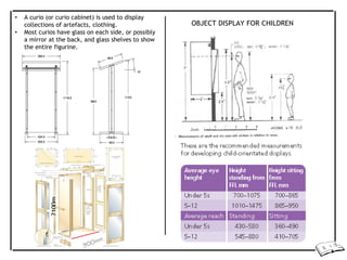 • A curio (or curio cabinet) is used to display
collections of artefacts, clothing.
• Most curios have glass on each side, or possibly
a mirror at the back, and glass shelves to show
the entire figurine.
OBJECT DISPLAY FOR CHILDREN
2100m
 