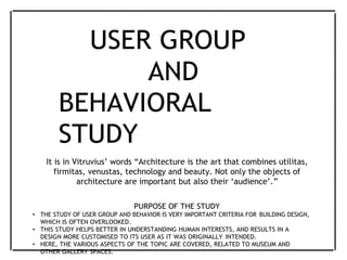 USER GROUP
AND
BEHAVIORAL
STUDY
It is in Vitruvius’ words “Architecture is the art that combines utilitas,
firmitas, venustas, technology and beauty. Not only the objects of
architecture are important but also their ‘audience’.”
PURPOSE OF THE STUDY
• THE STUDY OF USER GROUP AND BEHAVIOR IS VERY IMPORTANT CRITERIA FOR BUILDING DESIGN,
WHICH IS OFTEN OVERLOOKED.
• THIS STUDY HELPS BETTER IN UNDERSTANDING HUMAN INTERESTS, AND RESULTS IN A
DESIGN MORE CUSTOMISED TO ITS USER AS IT WAS ORIGINALLY INTENDED.
• HERE, THE VARIOUS ASPECTS OF THE TOPIC ARE COVERED, RELATED TO MUSEUM AND
OTHER GALLERY SPACES.
 