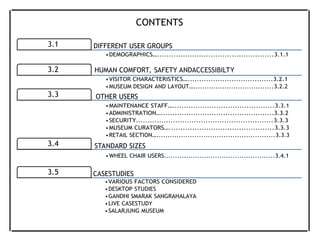 3.1 DIFFERENT USER GROUPS
3.2 HUMAN COMFORT, SAFETY ANDACCESSIBILTY
3.3 OTHER USERS
3.4 STANDARD SIZES
3.5 CASESTUDIES
CONTENTS
•DEMOGRAPHICS…..................................................3.1.1
•VISITOR CHARACTERISTICS….....................................3.2.1
•MUSEUM DESIGN AND LAYOUT…....................................3.2.2
•MAINTENANCE STAFF…............................................3.3.1
•ADMINISTRATION….................................................3.3.2
•SECURITY...........................................................3.3.3
•MUSEUM CURATORS….............................................3.3.3
•RETAIL SECTION….....................................................3.3.3
•WHEEL CHAIR USERS..................................................3.4.1
•VARIOUS FACTORS CONSIDERED
•DESKTOP STUDIES
•GANDHI SMARAK SANGRAHALAYA
•LIVE CASESTUDY
•SALARJUNG MUSEUM
 