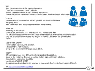 AGE
Ages 16+ are considered for a general museum.
Classified into teenagers, adults, elderly.
Various types of museums attract different age groups.
This factor also decides the accessibility to rest areas, toilets and other circulation.
GENDER
Females tend to visit museums and art galleries more than male in the
age group 30-50.
Male cover more area (footpace) than female while walking.
PURPOSE
Hierarchy of motivations-
Spiritual 3%, emotional 11%, intellectual 38%, recreational 48%.
For art galleries social motivational is lesser and the spiritual motivational reasons increase.
Only 20% of the total visitors of a day may be re visiting , all others are generally first
timers.
SIZE OF THE GROUP
Family visitors are more, with children.
School children visit in groups.
Group of 2-3 is common in the age groups 20-30.
ABILITY
Different age groups have different walking speeds and capacities.
Usage of the rest areas depends on various factors- age, waiting or satiation.
Also disability locomotion should be
considered. WALKING SPEEDS
Average constant speed generally assumed in museums is 3km/h with hovering speed 1km/h.
REF: http://ceur-ws.org/Vol-756/paper07.pdf
 