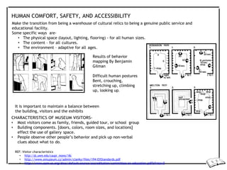 HUMAN COMFORT, SAFETY, AND ACCESSIBILITY
Make the transition from being a warehouse of cultural relics to being a genuine public service and
educational facility.
Some specific ways are-
• The physical space (layout, lighting, flooring) - for all human sizes.
• The content – for all cultures.
• The environment – adaptive for all ages.
Results of behavior
mapping By Benjamin
Gilman
Difficult human postures
Bent, crouching,
stretching up, climbing
up, looking up.
It is important to maintain a balance between
the building, visitors and the exhibits
CHARACTERISTICS OF MUSEUM VISITORS-
• Most visitors come as family, friends, guided tour, or school group
• Building components. [doors, colors, room sizes, and locations]
effect the use of gallery space.
• People observe other people’s behavior and pick up non-verbal
clues about what to do.
REF: Visitor characteristics
• http://dc.uwm.edu/caupr_mono/16/
• http://www.emuzeum.cz/admin/clanky/files/194-EXStandards.pdf
• http://www.aam-us.org/docs/default-source/accreditation/committee-on-education.pdf?sfvrsn=0
 