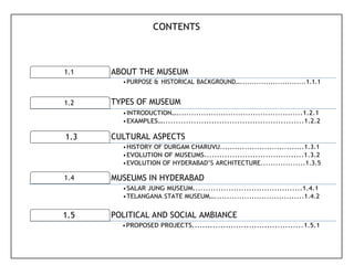 1.1 ABOUT THE MUSEUM
1.2 TYPES OF MUSEUM
1.3 CULTURAL ASPECTS
1.4 MUSEUMS IN HYDERABAD
1.5 POLITICAL AND SOCIAL AMBIANCE
CONTENTS
•PURPOSE & HISTORICAL BACKGROUND…............................1.1.1
•INTRODUCTION…...................................................1.2.1
•EXAMPLES….......................................................1.2.2
•HISTORY OF DURGAM CHARUVU..................................1.3.1
•EVOLUTION OF MUSEUMS.......................................1.3.2
•EVOLUTION OF HYDERABAD’S ARCHITECTURE..................1.3.5
•SALAR JUNG MUSEUM...........................................1.4.1
•TELANGANA STATE MUSEUM…....................................1.4.2
•PROPOSED PROJECTS...........................................1.5.1
 