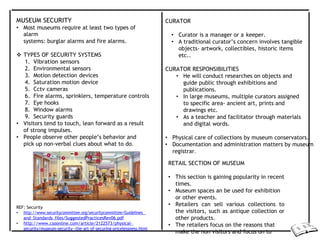 MUSEUM SECURITY
• Most museums require at least two types of
alarm
systems: burglar alarms and fire alarms.
 TYPES OF SECURITY SYSTEMS
1. Vibration sensors
2. Environmental sensors
3. Motion detection devices
4. Saturation motion device
5. Cctv cameras
6. Fire alarms, sprinklers, temperature controls
7. Eye hooks
8. Window alarms
9. Security guards
• Visitors tend to touch, lean forward as a result
of strong impulses.
• People observe other people’s behavior and
pick up non-verbal clues about what to do.
REF: Security
• http://www.securitycommittee.org/securitycommittee/Guidelines_
and_Standards_files/SuggestedPracticesRev06.pdf
• http://www.csoonline.com/article/2122573/physical-
security/museum-security--the-art-of-securing-pricelessness.html
CURATOR
• Curator is a manager or a keeper.
• A traditional curator’s concern involves tangible
objects- artwork, collectibles, historic items
etc..
CURATOR RESPONSIBILITIES
• He will conduct researches on objects and
guide public through exhibitions and
publications.
• In large museums, multiple curators assigned
to specific area- ancient art, prints and
drawings etc.
• As a teacher and facilitator through materials
and digital words.
• Physical care of collections by museum conservators.
• Documentation and administration matters by museum
registrar.
RETAIL SECTION OF MUSEUM
• This section is gaining popularity in recent
times.
• Museum spaces an be used for exhibition
or other events.
• Retailers can sell various collections to
the visitors, such as antique collection or
other products.
• The retailers focus on the reasons that
make the non visitors and focus on to
 