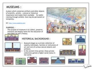 MUSEUMS :
A place which conserves artifacts and other objects
of scientific, artistic , cultural or historical
importance and makes them available for public
viewing through exhibits that may be permanent or
temporary.
REF: http://www.academia.com/
PURPOSE :
The purpose of museums is to collect, preserve,
interpret and display items for the education of
the public on one’s history.
HISTORICAL BACKGROUND :
• Museums began as a private collection of
wealthy individuals, families or institutions of
art and rare of curious natural objects and
artifacts.
• In the ancient time period, these private
collections gained a higher social status in
the world.
 