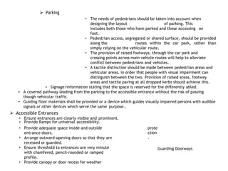  Parking
• The needs of pedestrians should be taken into account when
designing the layout of parking. This
includes both those who have parked and those accessing on
foot.
• Pedestrian access, segregated or shared surface, should be provided
along the routes within the car park, rather than
simply relying on the vehicular route.
• The provision of raised footways, through the car park and
crossing points across main vehicle routes will help to alleviate
conflict between pedestrians and vehicles.
• A tactile distinction should be made between pedestrian areas and
vehicular areas, in order that people with visual impairment can
distinguish between the two. Provision of raised areas, footway
areas and tactile paving at all dropped kerbs should achieve this.
• Signage/information stating that the space is reserved for the differently abled.
• A covered pathway leading from the parking to the accessible entrance without the risk of passing
though vehicular traffic.
• Guiding floor materials shall be provided or a device which guides visually impaired persons with audible
signals or other devices which serve the same purpose..
 Accessible Entrances
• Ensure entrances are clearly visible and prominent.
• Provide Ramps for universal accessibility.
• Provide adequate space inside and outside
entrance doors.
• Arrange outward-opening doors so that they are
recessed or guarded.
• Ensure threshold to entrances are very minute
with chamfered, pencil-rounded or ramped
profile.
• Provide canopy or door recess for weather
prote
ction
.
Guarding Doorways
 