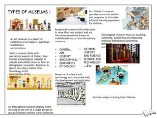 TYPES OF MUSEUMS : An children’s museum
provides interactive exhibits
and programs to stimulate
informal learning experience
for children.
An art museum is a space for
exhibition of art objects, paintings,
illustrations
An general museum hold collections
in more than one subject and are
therefore sometimes known as
multidisciplinary or interdisciplinary
museums.
Ethnological museum focus on studying,
collecting, preserving and displaying
artifacts and objects concerning
ethnology
and sculpture.
History museum deals with
specialized aspects of history. May
include archaeological material. It
collects and exhibits material from an
ethnographic viewpoint. Emphasis is
placed on culture rather than
chronology in the
• GENERAL
• ART
• HISTORY
• BIOGRAPHICAL
• CHILDREN’S
• ETHNOLOGY
• NATURAL
HISTORY
AND SCIENCE
• SCIENCE AND
TECHNOLOGY
….Etc
and anthropology.
presentation of the
collections
Museums of science and
technology are concerned with
the development and application
of scientific ideas and
instrumentation
An biographical museum display items
relating to the life of a single person or
group of people and the items collected
by their subjects during their lifetime.
 