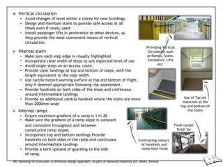  Vertical circulation
• Avoid changes of level within a storey for new buildings.
• Design and maintain stairs to provide safe access at all
times even if rarely used.
• Install passenger lifts in preference to other devices, as
they provide the most convenient means of vertical
circulation.
 Internal stairs
• Make sure each step edge is visually highlighted
• Incorporate clear width of steps to suit expected level of use
• Avoid single steps on an access route.
• Provide clear landings at top and bottom of steps, with the
length equivalent to the step width.
• Use tactile hazard warning surface at top and bottom of flight,
only if deemed appropriate following risk assessment.
• Provide handrails on both sides of the steps and continuous
around intermediate landings
• Provide an additional central handrail where the stairs are more
than 2000mm wide
 Internal ramps
• Ensure maximum gradient of a ramp is 1 in 20
• Make sure the gradient of a ramp slope is constant
Providing Vertical
Circulation such
as Ramps, Stairs,
Escalators, Lifts
etc.
Use of Tactile
materials at the
top and bottom of
the Stairs
and consistent throughout and between
consecutive ramp slopes.
• Incorporate top and bottom landings Provide
handrails on both sides of the ramp and continuous
around intermediate landings
• Provide a kerb upstand or guarding to the side
of ramp.
Contrasting colours
of handrails and
ramp floor finish
Flush carpet
finish for
ramps
REF:Building for Everyone: A Universal Design Approach, As part of National Disability Act (NDA), Ireland
 