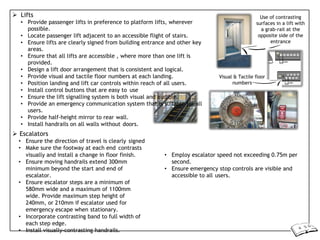  Lifts
• Provide passenger lifts in preference to platform lifts, wherever
possible.
• Locate passenger lift adjacent to an accessible flight of stairs.
• Ensure lifts are clearly signed from building entrance and other key
areas.
• Ensure that all lifts are accessible , where more than one lift is
provided.
• Design a lift door arrangement that is consistent and logical.
• Provide visual and tactile floor numbers at each landing.
• Position landing and lift car controls within reach of all users.
• Install control buttons that are easy to use
• Ensure the lift signalling system is both visual and audible.
• Provide an emergency communication system that is suitable for all
users.
• Provide half-height mirror to rear wall.
• Install handrails on all walls without doors.
 Escalators
• Ensure the direction of travel is clearly signed
• Make sure the footway at each end contrasts
Use of contrasting
surfaces in a lift with
a grab-rail at the
opposite side of the
entrance
Visual & Tactile floor
numbers
visually and install a change in floor finish.
• Ensure moving handrails extend 300mm
minimum beyond the start and end of
escalator.
• Ensure escalator steps are a minimum of
580mm wide and a maximum of 1100mm
wide. Provide maximum step height of
240mm, or 210mm if escalator used for
emergency escape when stationary.
• Incorporate contrasting band to full width of
each step edge.
• Install visually-contrasting handrails.
• Employ escalator speed not exceeding 0.75m per
second.
• Ensure emergency stop controls are visible and
accessible to all users.
 