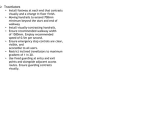  Travelators
• Install footway at each end that contrasts
visually and a change in floor finish.
• Moving handrails to extend 700mm
minimum beyond the start and end of
walkway
• Install visually-contrasting handrails.
• Ensure recommended walkway width
of 1500mm. Employ recommended
speed of 0.5m per second.
• Ensure emergency stop controls are clear,
visible, and
accessible to all users.
• Restrict inclined travellators to maximum
gradient of 1 in 20.
• Use fixed guarding at entry and exit
points and alongside adjacent access
routes. Ensure guarding contrasts
visually.
 