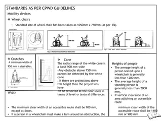 STANDARDS AS PER CPWD GUIDELINES
Mobility devices
 Wheel chairs
• Standard size of wheel chair has been taken as 1050mm x 750mm (as per ISI).
 Crutches
A minimum width of
950 mm is desirable.
Width
 Cane
The radial range of the white cane is
a band 900 mm wide
-Any obstacle above 750 mm
cannot be detected by the white
cane
. If there are projections above
this height then the projections
have
to be reflected at the floor level in
terms of level or textural differences.
Heights of people
• The average height of a
person seated upon a
wheelchair is generally
less than 1200 mm.
• The average height of a
standing person is
generally less than 2000
mm.
• If vertical clearance of an
area adjoining an accessible
route
• The minimum clear width of an accessible route shall be 900 mm,
except at doors.
• If a person in a wheelchair must make a turn around an obstruction, the
minimum clear width of the
accessible route shall be 1100
mm or 900 mm
 