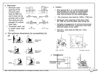 d
e
 Doorways
• Minimum clear
opening of the
entrance door
shall be 900 mm.
and it shall not be
provide with a step
that obstructs the
passage of a wheel
chair user.
• Threshold shall not
b raised more than
12 mm.
 The optimum dimensions for accessibility for
all
 Toilets
• One special W.C. in a set of toilet shall
be provided for the use of handicapped
with essential provision of wash basin
near the entrance for the handicapped.
• The minimum size shall be 1500 x 1750 mm.
• Minimum clear opening of the door shall
be. 900 mm and the door shall swing out.
• Suitable arrangement of vertical/horizontal
handrails with 50 mm. clearance from wall
shall be made in the toilet.
• The W.C. seat shall be 500 mm. from
the floor.
 Washbasins
REF: CPWD Standard Guidelines for the Aged & Disabled, Govt. of India
 