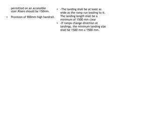 permitted on an accessible
stair.Risers should be 150mm.
• Provision of 900mm high handrail.
• -The landing shall be at least as
wide as the ramp run leading to it.
The landing length shall be a
minimum of 1500 mm clear
• -If ramps change direction at
landings, the minimum landing size
shall be 1500 mm x 1500 mm.
 