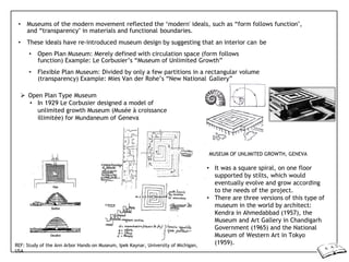 • Museums of the modern movement reflected the ‘modern' ideals, such as “form follows function",
and “transparency" in materials and functional boundaries.
• These ideals have re-introduced museum design by suggesting that an interior can be
• Open Plan Museum: Merely defined with circulation space (form follows
function) Example: Le Corbusier’s “Museum of Unlimited Growth”
• Flexible Plan Museum: Divided by only a few partitions in a rectangular volume
(transparency) Example: Mies Van der Rohe’s “New National Gallery”
 Open Plan Type Museum
• In 1929 Le Corbusier designed a model of
unlimited growth Museum (Musée à croissance
illimitée) for Mundaneum of Geneva
REF: Study of the Ann Arbor Hands-on Museum, Ipek Kaynar, University of Michigan,
USA
MUSEUM OF UNLIMITED GROWTH, GENEVA
• It was a square spiral, on one floor
supported by stilts, which would
eventually evolve and grow according
to the needs of the project.
• There are three versions of this type of
museum in the world by architect:
Kendra in Ahmedabbad (1957), the
Museum and Art Gallery in Chandigarh
Government (1965) and the National
Museum of Western Art in Tokyo
(1959).
 