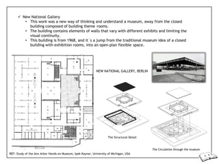  New National Gallery
• This work was a new way of thinking and understand a museum, away from the closed
building composed of building theme rooms.
• The building contains elements of walls that vary with different exhibits and limiting the
visual continuity.
• This building is from 1968, and it´s a jump from the traditional museum idea of a closed
building with exhibition rooms, into an open-plan flexible space.
NEW NATIONAL GALLERY, BERLIN
The Structural Detail
The Circulation through the museum
REF: Study of the Ann Arbor Hands-on Museum, Ipek Kaynar, University of Michigan, USA
 