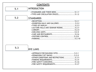 5.1
5.2
5.3
CONTENTS
INTRODUCTION
•STANDARDS AND THEIR NEED...........................5.1.1
•TYPES AND CIRCULATION SPACES….......................5.1.2
STANDARDS
•RECEPTION...............................................5.2.1
•EXHIBITION HALLS AND GALLERIES..........................5.2.2
•TYPES OF DISPLAY..........................................5.2.3
•LECTURE HALLS AND SEMINAR ROOMS..................5.2.3
•LIBRARY...................................................5.2.4
•SHELVING UNITS............................................5.2.5
•CAEE AND RESTAURENTS..................................5.2.6
•VISITORS CONTROL.....................................5.2.8
•PARKING..................................................5.2.10
BYE LAWS
•APPROACH FOR BUILDING SITES.........................5.3.1
•PERMISSIBLE SET BACKS................................5.3.2
•OTHER CONDITIONS AND RESTRICTIONS................5.3.3
•PARKING REQUIREMENTS..................................5.3.4
•FIRE SAFETY CONCERNS…..............................5.3.6
•FIRE SAFETY REQUIREMENTS…............................5.3.7
 