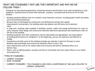 WHAT ARE STANDARDS ? WHY ARE THEY IMPORTANT AND WHY DO WE
FOLLOW THEM ?
Standards are documenting agreements containing technical specifications to be used consistently as rules ,
guidelines ,characteristics to ensure that materials , products , processes and services are fit for their
purpose .
 Building standards address many of a society’s most important concerns, including public health and safety,
and environmental protection.
 Because they are developed by a democratic and deliberative process that applies
improvements incrementally, the building codes also address cost efficiency and investment
value.
 In large part, building codes establish a building’s quality, safety and energy performance for years to
come, because initial design and construction decisions determine operational and maintenance costs for
the life of the building.
 Building equipment and other components may be replaceable and upgradeable, but many aspects
of building performance are "designed in" at the beginning, and are too expensive and difficult to
change.
 Foundations and other parts of the building envelope are typically in place for 50 years or more.
Building codes and design and construction decisions affect us every day.
 Some requirements such as fire safety codes and structural and seismic standards affect us in
obvious ways.
 Others, such as lighting quality, acoustics and the air we breathe also have major effects on our health
and productivity.
TYPES OF STANDARDS :
 CURRENT STANDARD
 BASIC STANDARD
 CURRENT STANDARD : THIS STANDARD IS USED OVER A SHORTPERIOD OF TIME AND IS RELATED TO
CURRENT CONDITIONS .
 