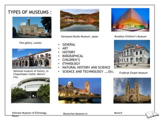 TYPES OF MUSEUMS :
Tate gallery, London
Kanazawa Bunko Museum, japan Brooklyn Children’s Museum
• GENERAL
• ART
• HISTORY
• BIOGRAPHICAL
• CHILDREN’S
• ETHNOLOGY
• NATURAL HISTORY AND SCIENCE
National museum of history ,in
Chapultepec Castle, Mexico
City
• SCIENCE AND TECHNOLOGY ….Etc. Fryderyk Chopin Museum
Vietnam Museum of Ethnology,
Hanoi
Deutsches Museum in Munich
 