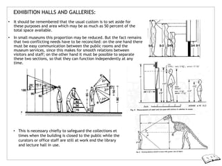 EXHIBITION HALLS AND GALLERIES:
• It should be remembered that the usual custom is to set aside for
these purposes and area which may be as much as 50 percent of the
total space available.
• In small museums this proportion may be reduced. But the fact remains
that two conflicting needs have to be reconciled: on the one hand there
must be easy communication between the public rooms and the
museum services, since this makes for smooth relations between
visitors and staff; on the other hand it must be possible to separate
these two sections, so that they can function independently at any
time.
• This is necessary chiefly to safeguard the collections et
times when the building is closed to the public while the
curators or office staff are still at work end the library
and lecture hall in use.
 