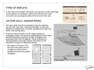 TYPES OF DISPLAYS:
 If the cases are arranged with gently curving lines to take advantage
of this pattern of movement visitors will find the room more
attractive and can progress easily with the line of the case.
LECTURE HALLS ,SEMINAR ROOMS
• The room itself should be arranged so that the audience
can see well, hear well, and be comfortable. In part this
depends on temperature, humidity, background of light and
sound, and seating space.
• If lecture rooms are built in a fan shape instead of a
rectangular shape, the minimum angle between line of sight
and the blackboard should be at least 30 degrees and
preferably more than 45 degrees. These limitations of
viewing distance and angle impose restrictions on the
placement of seats for adequate viewing .
• The angle of elevation from
the eye to the upper part of
an object on the screen or
chalkboard should not exceed
30 degrees .
 
