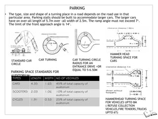 PARKING
• The type, size and shape of a turning place in a road depends on the road use in that
particular area. Parking stalls should be built to accommodate larger cars. The larger cars
have on over-all length of 5.7m over -all width of 2.5m. The ramp angle must not exceed 7°.
The limit of the front approach angle is 14°.
STANDARD CAR CAR TURNING
CIRCLE
PARKING SPACE STANDARDS FOR
AUDITORIUM:
CAR TURNING CIRCLE
RADIUS FOR AN
ENTRANCE DRIVE >OR
EQUAL TO 5-6.50M
HAMMER HEAD
TURNING SPACE FOR
CARS
HAMMERHEAD TURNING SPACE
FOR VEHICLES UPTO 8M
( REFUSE COLLECTION
VEHICLES,FIRE TENDERS,TRUCKS
UPTO 6T)
 