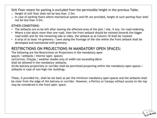 Stilt Floor meant for parking is excluded from the permissible height in the previous Table.
o Height of stilt floor shall not be less than 2.5m.
o In case of parking floors where mechanical system and lift are provided, height of such parking floor shall
not be less than 4.5m.
OTHER CONDITIONS:
• The setbacks are to be left after leaving the affected area of the plot / site, if any, for road widening.
• Where a site abuts more than one road, then the front setback should be insisted towards the bigger
road width and for the remaining side or sides, the setback as at Column-10 shall be insisted.
• A strip of at least 1m greenery / lawn along the frontage of the site within the front setback shall be
developed and maintained with greenery.
RESTRICTIONS ON PROJECTIONS IN MANDATORY OPEN SPACES:
The following are the Restrictions on Projections in the mandatory open
spaces / setbacks / interior open spaces:
(a)Cornice, Chajjas / weather shades only of width not exceeding 60cm
shall be allowed in the mandatory setbacks.
(b) No balcony projections or corridor shall be permitted projecting within the mandatory open spaces /
setbacks in case of non-high rise buildings.
These, if provided for, shall be set back as per the minimum mandatory open spaces and the setbacks shall
be clear from the edge of the balcony or corridor. However, a Portico or Canopy without access to the top
may be considered in the front open space.
 