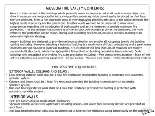 MUSEUM FIRE SAFETY CONCERNS:
Here it is the content of the buildings which generally needs to be protected at all costs as many objects on
show in museums are irreplaceable and consequently a monetary value cannot easily be placed on their loss:
they are priceless. From a fire insurance point of view displaying priceless arti facts to the public demands the
highest levels of security and fire protection. In other words we need to be prepared to make more
compromises regarding the introduction of both passive and active measures to provide maximum fire
protection. The less sensitive the building is to the introduction of physical protective measures, the more
effective the protection can be made. Storing and exhibiting priceless objects in a priceless building is an
extremely high-risk strategy.
Modern buildings are designed to provide maximum protection and enable all occupants to exit the building
quickly and safely. However adapting a historical building is a much more difficult undertaking and a great many
museums are still housed in historical buildings. It is estimated that less than 20% of museums are modern
purpose-built structures, where the appropriate fire-protection building codes have been observed. Such
buildings will be capable of providing first class protection including: · Fire compartmentalization · State-of-the-
art fire detection and alarming equipment · Smoke control · Multiple exit routes · Tailored extinguishing systems
.
FIRE-RESISTIVE REQUIREMENTS
EXTERIOR WALLS, COLUMNS AND BEAMS :
• Load bearing exterior walls shall be 3 hour fire resistance provided the building is protected with automatic
sprinkler system.
• Columns and beams shall be 3 hour fire resistance provided the building is protected with automatic
sprinkler system.
• Non-load bearing exterior walls shall be 2 hour fire resistance provided the building is protected with
automatic sprinkler system .
INTERIOR WALLS
Exits are constructed as smoke proof enclosures;
Sprinkler control valves with supervisory initiating devices, and water flow initiating devices are provided on
each floor .
Non-load bearing interior walls shall be permitted to have no fire resistance rating based solely on the specified
 