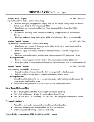 PRISCILLA CHONG ■ Page 2
═══════════════════════════════════════════════════════════════════
In-house Multi Designer Jun 2009 – Jun 2010
Superior Sound Car Audio Limited – Hong Kong
• Handled packaging design process, ranging from gift box design, catalog design and product
manual layout design to final printing output file
• Coordinated and communicated between China factory and Hong Kong Head Office
Accomplishments:
• Coordinated efficiently with China factory and Hong Kong head office to ensure timely
delivery
• Designed packaging for car audio device which help gain market shares in foreign market
In-house Graphic Designer Jan 2009 – May 2009
RR Donnelley Roman Financial Printing – Hong Kong
• Coordinated and executed design projects that adhere to the macro production schedule to
ensure client commitments are met
• Produced highly confidential, time sensitive financial related documents using various
languages
• Designed cover and layout for annual report, interim report and IPO for external clients
Accomplishments:
• Ensured production goals are met with cost efficiency to optimize allocated resources
• Have participated in the preparation of annual and interim report for over 20 companies in Asia
In-house Graphic Designer Jan 2008 – Oct 2008
Ming Pao Daily News (明報) – Vancouver
• Created visual advertisement layout for daily newspaper and weekend magazine
• Collaborated with internal writers, reporters and external printing house
Accomplishments:
• Created visual illustration that can be successfully caught reader’s attention and increased the
reader’s understanding of the news
• Ensure deliverable product are perfectly printed on time under tight schedule
Awards and Scholarships
• 2014 – (Acting) Senior Desktop Publishing Operator (Site: Barclays)
• 2007 – Sale and Customer Service Recognition Letter from Aldeasa
• 2001 – CUPE Inside 718 Scholarship / VA3D Award / Art Recognition of Excellence Award
Personal Attributes
• Adaptable to work under pressure and meet tight schedule and deadline
• Fast learner adaptable to different situations and work environments
• Enthusiastic and hardworking/ Honest and trustworthy
Expected Salary: approximate HKD $35,000 (negotiable) / month
 