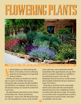 FLOWERING PLANTS



    IMAGINE HOW GREAT YOUR GARDEN WILL LOOK WITH A BEAUTIFULLY MATCHED GROUPING OF LOW-CARE FLOWERS

        othing brightens up a desert landscape like             names, plant types, water requirements and other


N       flowers. In this section, we focus on flowering
        plants that are well adapted to our high desert
        growing conditions.
  Flowering xeric plants can beautify your yard and
help to conserve our valuable water resources.
                                                                characteristics of the approved plants. See page 38 for
                                                                the list in its entirety). Although it can’t possibly list
                                                                every plant that can grow in your area, the
                                                                Albuquerque Plant List can serve as a terrific resource
                                                                about hundreds of plants that will grow and thrive in
Choosing the right xeric plants will attract butterflies        much of New Mexico.
and wild birds to your landscape. At the same time, a             Please keep in mind that even the most drought-
well-planned xeriscape can increase the comfort level           resistant native plants need water more frequently
of your home.                                                   during the first year or two to establish the extensive
  The plants featured in this section are but a fraction        root systems that make them so tough. (For example,
of those listed in the “Flowers and Flowering                   you may need to water young plants twice a month or
Groundcovers” section of the 1998 Albuquerque Plant             more during the hot summer months.) After plants
List. (The list specifies the common names, scientific          are established, water less often.
                                                           16
 