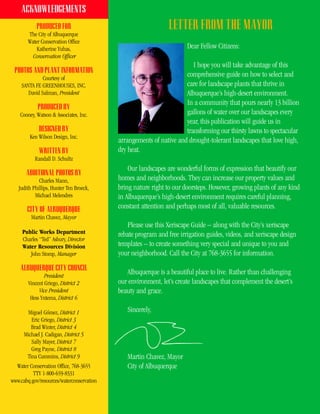 ACKNOWLEDGEMENTS
            PRODUCED FOR                                       LETTER FROM THE MAYOR
        The City of Albuquerque
        Water Conservation Office
            Katherine Yuhas,                                          Dear Fellow Citizens:
          Conservation Officer
                                                                        I hope you will take advantage of this
 PHOTOS AND PLANT INFORMATION
               Courtesy of
                                                                     comprehensive guide on how to select and
     SANTA FE GREENHOUSES, INC.                                      care for landscape plants that thrive in
        David Salman, President                                      Albuquerque’s high-desert environment.
                                                                     In a community that pours nearly 13 billion
            PRODUCED BY
    Cooney, Watson & Associates, Inc.                                gallons of water over our landscapes every
                                                                     year, this publication will guide us in
             DESIGNED BY                                             transforming our thirsty lawns to spectacular
         Ken Wilson Design, Inc.
                                           arrangements of native and drought-tolerant landscapes that love high,
             WRITTEN BY                    dry heat.
           Randall D. Schultz
                                               Our landscapes are wonderful forms of expression that beautify our
       ADDITIONAL PHOTOS BY
             Charles Mann,                 homes and neighborhoods. They can increase our property values and
   Judith Phillips, Hunter Ten Broeck,     bring nature right to our doorsteps. However, growing plants of any kind
           Michael Melendres               in Albuquerque’s high-desert environment requires careful planning,
       CITY OF ALBUQUERQUE                 constant attention and perhaps most of all, valuable resources.
         Martin Chavez, Mayor
                                               Please use this Xeriscape Guide – along with the City’s xeriscape
     Public Works Department               rebate program and free irrigation guides, videos, and xeriscape design
     Charles “Ted” Asbury, Director
     Water Resources Division              templates – to create something very special and unique to you and
        John Stomp, Manager                your neighborhood. Call the City at 768-3655 for information.
    ALBUQUERQUE CITY COUNCIL
                President
                                              Albuquerque is a beautiful place to live. Rather than challenging
        Vincent Griego, District 2         our environment, let’s create landscapes that complement the desert’s
             Vice President                beauty and grace.
         Hess Yntema, District 6

       Miguel Gómez, District 1               Sincerely,
         Eric Griego, District 3
         Brad Winter, District 4
      Michael J. Cadigan, District 5
         Sally Mayer, District 7
         Greg Payne, District 8
       Tina Cummins, District 9               Martin Chavez, Mayor
  Water Conservation Office, 768-3655         City of Albuquerque
          TTY 1-800-659-8331
www.cabq.gov/resources/waterconservation
 