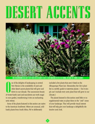 DESERT ACCENTS


                                                                                                             photo by Charles Mann

         THE UNCOMMON BEAUTY OF WINTER-HARDY CACTI AND SUCCULENTS CAN WORK MAGIC IN YOUR GARDEN

         ne of the delights of landscaping in central           included a few plants that aren’t listed on the


O        New Mexico is the availability of cacti and
         other desert accent plants that will grow and
         thrive in our climate. The uncommon beauty
of winter-hardy cacti and succulents can work magic
in your garden, transforming it into an enchanting
                                                                Albuquerque Plant List. (Remember, the City’s plant
                                                                list is a terrific guide to waterwise plants— but it sim-
                                                                ply can’t include every xeric plant that will grow in our
                                                                climate.)
                                                                   The plants featured in this section need little or no
xeric retreat.                                                  supplemental water, so place them in the “arid” zones
  Some of the plants featured in this section are native        of your landscape. They will provide visual interest
to the American Southwest. Others are unusual, cold-            that will help give your landscape a delightfully dis-
hardy plants from South Africa. We’ve deliberately              tinctive xeric look.



                                                           26
 