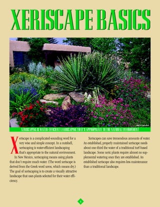XERISCAPE BASICS


                                                                                                           photo by Charles Mann

         XERISCAPING IS WATER-EFFICIENT LANDSCAPING THAT’S APPROPRIATE TO THE NATURAL ENVIRONMENT

        eriscape is a complicated-sounding word for a                Xeriscapes can save tremendous amounts of water.


X       very wise and simple concept. In a nutshell,
        xeriscaping is water-efficient landscaping
        that’s appropriate to the natural environment.
    In New Mexico, xeriscaping means using plants
that don’t require much water. (The word xeriscape is
                                                                 An established, properly maintained xeriscape needs
                                                                 about one-third the water of a traditional turf-based
                                                                 landscape. Some xeric plants require almost no sup-
                                                                 plemental watering once they are established. An
                                                                 established xeriscape also requires less maintenance
derived from the Greek word xeros, which means dry.)             than a traditional landscape.
The goal of xeriscaping is to create a visually attractive
landscape that uses plants selected for their water effi-
ciency.




                                                             4
 