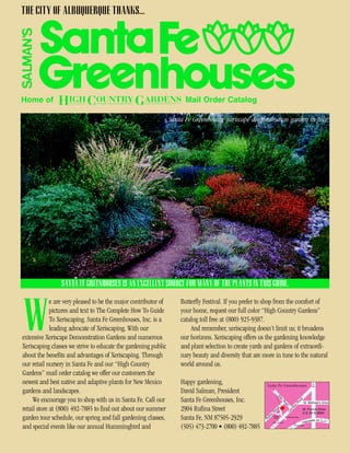 THE CITY OF ALBUQUERQUE THANKS...




Home of                                                                Mail Order Catalog

                                                                 Santa Fe Greenhouses’ xeriscape demonstration garden in July.




                SANTA FE GREENHOUSES IS AN EXCELLENT SOURCE FOR MANY OF THE PLANTS IN THIS GUIDE.

             e are very pleased to be the major contributor of       Butterfly Festival. If you prefer to shop from the comfort of


W            pictures and text to The Complete How To Guide
             To Xeriscaping. Santa Fe Greenhouses, Inc. is a
             leading advocate of Xeriscaping. With our
extensive Xeriscape Demonstration Gardens and numerous
Xeriscaping classes we strive to educate the gardening public
                                                                     your home, request our full color “High Country Gardens”
                                                                     catalog toll free at (800) 925-9387.
                                                                         And remember, xeriscaping doesn’t limit us; it broadens
                                                                     our horizons. Xeriscaping offers us the gardening knowledge
                                                                     and plant selection to create yards and gardens of extraordi-
about the benefits and advantages of Xeriscaping. Through            nary beauty and diversity that are more in tune to the natural
our retail nursery in Santa Fe and our “High Country                 world around us.
Gardens” mail order catalog we offer our customers the
newest and best native and adaptive plants for New Mexico            Happy gardening,                    Santa Fe Greenhouses                                 To
                                                                                                                                                             Taos


gardens and landscapes.                                              David Salman, President
                                                                                                                     Si




     We encourage you to shop with us in Santa Fe. Call our          Santa Fe Greenhouses, Inc.
                                                                                                                          le




                                                                                                                                                  d
                                                                                                                            rR




                                                                                                                                             oa




                                                                                                                                                      St. Michael's Drive
                                                                                                                                           R
                                                                                                                               oa


                                                                                                                                         s
                                                                                                                                 d




retail store at (800) 492-7885 to find out about our summer          2904 Rufina Street
                                                                                                                                      lo




                                                                                                                       et
                                                                                                                                     ril




                                                                                                                     re                               St. Francis Drive
                                                                                                                                    er




                                                                                                                  St
                                                                                                                                 C




                                                                                                              a                                       U.S. 84 & 285N
                                                                                                           fin
garden tour schedule, our spring and fall gardening classes,         Santa Fe, NM 87505-2929             Ru
                                                                                                                 Rufina
                                                                                                                  Circle         Calle de Cielo

                                                                                                                                                           sta   te 25   To
                                                                                                                                                      Inter
                                                                                                                       To                                                Denver
                                                                                                                 Albuquerque
                                                                                                                                         To

and special events like our annual Hummingbird and                   (505) 473-2700 • (800) 492-7885                                     Albuquerque
 
