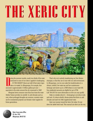 THE XERIC CITY



        uring the summer months, nearly two-thirds of the water         That’s why we’re actively transforming our New Mexico


D       consumed in some of our cities is applied to landscaping
        . . . IN THE DESERT! About one-half of that water evapo-
        rates or is wasted. In Albuquerque, for example, that
amounts to approximately 13 billion gallons per year—
equivalent to the entire amount the city consumed in 1968!
                                                                   cityscapes, so that they are in tune with our arid environment.
                                                                   In Albuquerque, you too can make the transformation to a
                                                                   vibrant, colorful, low water-use and low-maintenance
                                                                   Xeriscape and receive up to a $500 rebate on your water bill.
                                                                   Non-residential accounts are eligible for up to $700.
     Bluegrass lawns consume more than four times the water        Call 768-3655 for more information on how you may qualify.
Mother Nature provides via rainfall. In arid climates such as           Make no mistake about it—Xeriscaping is not about rocks
ours, where prolonged droughts are common, excessive water         and cacti. It’s about colorful, diverse plants that thrive in arid
use for nonessential purposes can threaten water supplies for      climates and need very little supplemental water.
future generations.                                                     Start your journey toward the Xeric City today. It’s just
                                                                   down the adobe brick road. This manual can show you the way.


           Water Conservation Office
           P.O. Box 1293
           Albuquerque, NM 87103
 