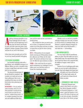 THE SEVEN PRINCIPLES OF XERISCAPING                                                                                           XERISCAPE BASICS




                      1. PLANNING AND DESIGN                                                          2. SOIL IMPROVEMENTS
         pplying xeriscape principles to your      tures and low-water-use trees and shrubs to                Whether you’re an avid do-it-yourselfer


A        home landscape will save water—
         but that’s just the beginning! You’ll
         also enjoy the beauty and diversity
of native and other water-wise plants. Many
delightful varieties of grasses, flowers, shrubs
                                                   provide privacy.
                                                         Also consider the views you want to pro-
                                                   tect or screen. It’s important to know the
                                                   mature size of the plants and trees you select
                                                   to ensure that you get the views or privacy
                                                                                                        and plan to design your own yard, or choose
                                                                                                        to use the services of a landscape design pro-
                                                                                                        fessional, a properly designed xeriscape can
                                                                                                        meet your needs and provide beautiful —
                                                                                                        and water-wise — surroundings.
and trees do very well in New Mexico.              you desire.
                                                   SUN— What portions of your property                  2. SOIL IMPROVEMENTS
Follow these seven principles and you’ll be        receive morning sun? What portions receive                 You may need to add soil amendments
on your way toward successful xeriscaping.         hot, afternoon sun? Where are the shady              before you plant. This will enable your soil to
                                                   spots? The amount and time of sun expo-              better absorb water. The water-retention abili-
1. PLANNING AND DESIGN                             sure will affect the types of plants you select.     ties of most New Mexico soil is improved with
      Any beautiful landscape starts with a                                                             the addition of organic matter (such as
                                                   TIME— How much time do you want to
good design, and a delightful xeriscape is no                                                           compost).
                                                   spend maintaining your landscape? If you’d
different. Before you move a shovelful of dirt                                                                However, if you’re landscaping with native
                                                   rather enjoy your yard than work in it,
or plant a single flower, start with an overall                                                         plants, you may not need to add anything to
                                                   choose low-maintenance plants!
plan for your xeriscape.                                                                                your soil. Many well-adapted xeric plants actu-
      The physical characteristics of                                                                              ally prefer not to have soil that’s too
the site should be considered. Also                                                                                rich. For these hardy natives, all
consider your needs and your aes-                                                                                  you’ll need to do is loosen the soil
thetic preferences. Here is just a                                                                                 before you plant.
sampling of the issues you should
think about when planning your                                                                                     3. APPROPRIATE TURF AREAS
landscape:                                                                                                            If Kentucky bluegrass were
FUNCTION— Do you need an                                                                                           native to New Mexico, we’d call it
active recreation area? If so, for                                                                                 New Mexico bluegrass, wouldn’t
what activities? A small turf area                                                                                 we? Kentucky bluegrass is a “cool
may be what you need. Do you                                                                                       season” grass that requires a mini-
need an “outdoor living room?” If                                                                                  mum of 40 inches of water per year
so, consider expanding your patio                                                                                  to stay lush and green. Remember,
area with additional shade struc-                        3. APPROPRIATE TURF AREAS                                 some cities in New Mexico average



                                                                          5
 