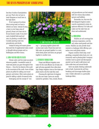 THE SEVEN PRINCIPLES OF XERISCAPING


less than 8 inches of precipitation                                                                           and groundcovers are best watered
per year. That’s why we have to                                                                               with low-volume drip emitters,
water bluegrass so much here in                                                                               sprayers and bubblers.
the high desert.                                                                                                  Remember, too, that even the
      If we’re going to be serious                                                                            best-designed irrigation system
about saving water, we have to                                                                                must be maintained to retain its
rethink our lawns. Instead of using                                                                           optimum efficiency! Fix leaks and
a lawn to cover large areas of                                                                                make sure the water lines are
ground, choose your lawn size to                                                                              clean and unobstructed.
fit your family’s needs. If you don’t
need a football field-sized turf                                                                              6. MULCHING
area, try planting a smaller lawn.                                                                                  Mulches are soil coverings that
Consider planting water-wise                                                                                   minimize evaporation, cool the
groundcovers and shrubs.                               4. LOW WATER USE PLANTS                                 soil, reduce weed growth and slow
      Instead of using cool season grasses      ing”— grouping together plants with                 erosion. Mulches can also provide visual
that need lots of supplemental water, consid-   similar water needs. Plants that need very          interest to a landscape while offering a pro-
er drought-tolerant grasses such as             little water are grouped together in a zone,        tective cover until plants mature.
Buffalograss and Blue Grama.                    while thirsty plants and lawns are grouped                Organic mulches (bark chips, wood
                                                together in another zone.                           grindings, composted cotton burrs, etc.) are
4. LOW-WATER-USE PLANTS                                                                             commonly used in planting beds. Inorganic
     Choose native and low-water-use plants     5. EFFICIENT IRRIGATION                             mulches (such as gravel and decomposed
whenever possible. A wonderful variety of            Proper and efficient irrigation saves          granite) can be used to add texture and
water-wise plants can grow throughout New       water. For the most efficient use of water, irri-   color under trees and around shrubs.
Mexico— from the low deserts of the south       gate turf areas separately from other plant-              Never use plastic sheeting underneath
to the mountains of the north. Some of these    ings. Design irrigation zones so low-water-use      rock or bark. It prevents the soil from
plants are perfect for adding year-round        plants receive only the water they need.            breathing and encourages shallow plant
greenery and texture. Other native plants are        Choosing the right kind of irrigation          roots. A better alternative is a permeable
great for adding a splash of seasonal color.    can also save water. Lawns are usually              landscape fabric.
     Xeriscaping uses the concept of “zon-      watered by sprinklers. Trees, shrubs, flowers




                    5. EFFICIENT IRRIGATION                                                            6. MULCHING



                                                                        6
 