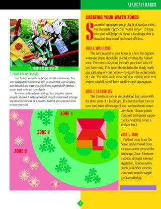 XERISCAPE BASICS

                                                                             CREATING YOUR WATER ZONES
                                                                                   uccessful xeriscapes group plants of similar water


                                                                             S     requirements together in “water zones.” Zoning
                                                                                   your yard will help you create a landscape that is
                                                                                   beautiful, functional and water-efficient.

                                                                             ZONE 1: MINI-OASIS
                                                                                 The area nearest to your house is where the highest-
                                                                             water-use plants should be placed, creating the lushest
                                                                             zone. The mini-oasis zone includes your lawn area (if
               7. PROPER MAINTENANCE                                         you have one). This zone also includes the shady north
7. PROPER MAINTENANCE
                                                                             and east sides of your home— typically the coolest parts
     Even though successful xeriscapes are low maintenance, they             of a site. The mini-oasis zone can also include areas that
aren’t completely maintenance-free. To ensure that your xeriscape            receive rainfall runoff from rooflines and downspouts.
stays beautiful and water-wise, you’ll need to periodically fertilize,
prune, weed, mow and control pests.
     To ensure continued water savings, keep irrigation systems              ZONE 2: TRANSITION
properly adjusted. A well-planned and properly maintained xeriscape              The transition zone is used to blend lush areas with
requires even less work as it matures. And that gives you more time          the drier parts of a landscape. The intermediate zone in
to enjoy your yard.                                                          your yard takes advantage of low- and moderate-water-
                                                                                                           use plants. Choose plants
                                                    ZONE 1                                                 that need infrequent supple-
                                                                                                           mental watering (once a
                                                                                                           week or less.)

                            ZONE 2                                                                        ZONE 3: ARID
                                                                                                            Farthest away from the
                                                                                                          house and removed from
                                                                                                          the most active areas of the
    ZONE 3                                                                                                landscape, Zone 3 features
                                                                                                          the most drought-tolerant
                                                                                                          vegetation. Choose native
                                                                                                          plants and other varieties
                                                                                                          that rarely require supple-
                                                                                                          mental watering.




                                                                         7
 