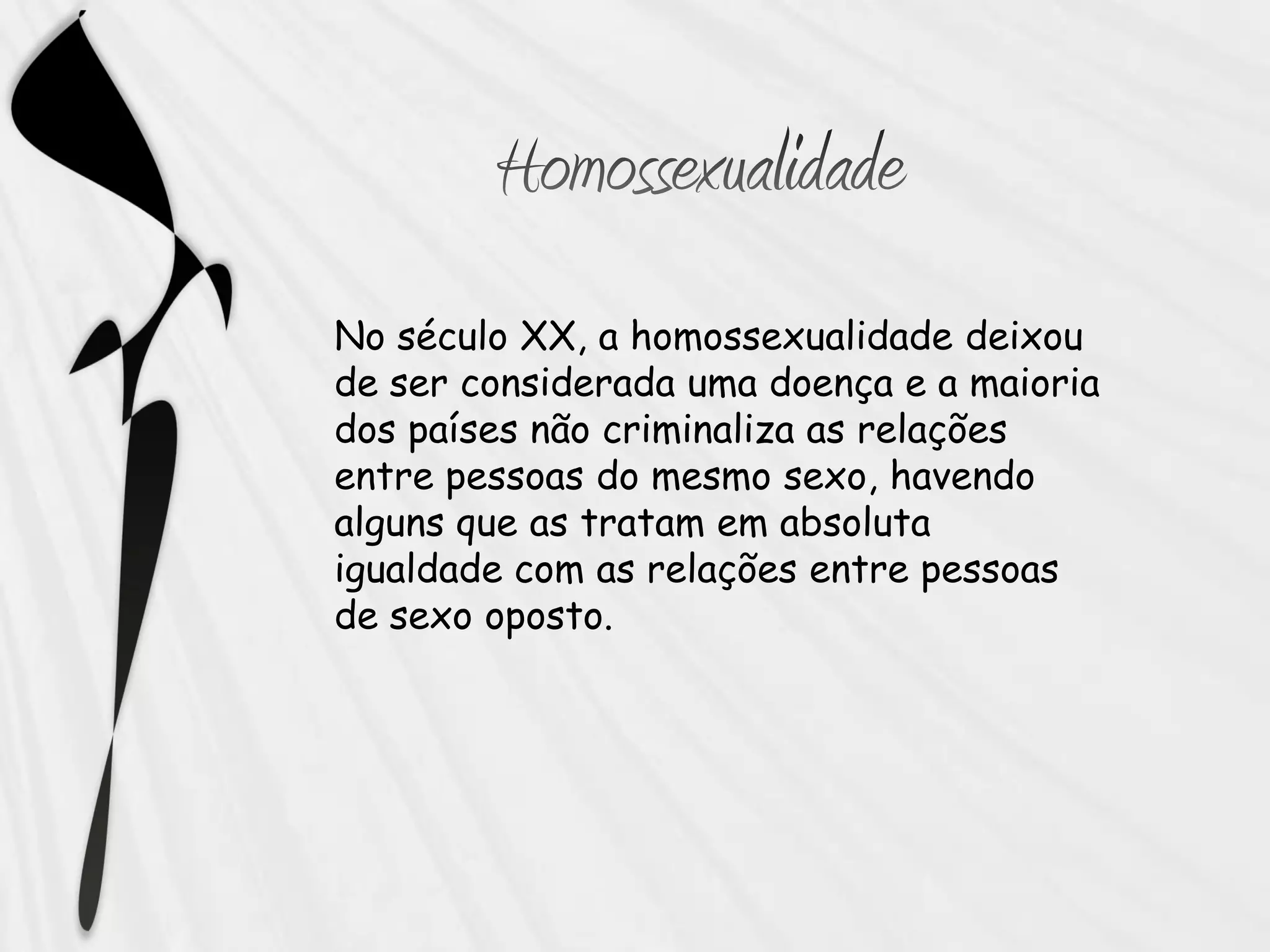 No século XX, a homossexualidade deixou
de ser considerada uma doença e a maioria
dos países não criminaliza as relações
entre pessoas do mesmo sexo, havendo
alguns que as tratam em absoluta
igualdade com as relações entre pessoas
de sexo oposto.
 