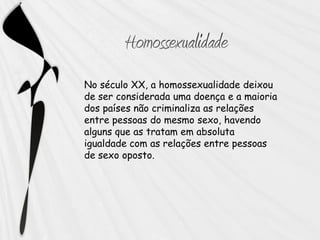 No século XX, a homossexualidade deixou
de ser considerada uma doença e a maioria
dos países não criminaliza as relações
entre pessoas do mesmo sexo, havendo
alguns que as tratam em absoluta
igualdade com as relações entre pessoas
de sexo oposto.
 