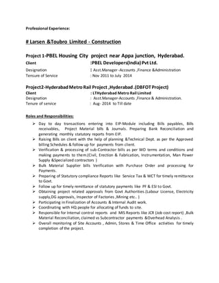 Professional Experience:
# Larsen &Toubro Limited - Construction
Project 1-PBEL Housing City project near Appa junction, Hyderabad.
Client :PBEL Developers(India) Pvt Ltd.
Designation : Asst.Manager -Accounts ,Finance &Administration
Tensure of Service : Nov 2011 to July 2014
Project2-HyderabadMetroRail Project ,Hyderabad.(DBFOTProject)
Client : LTHyderabad Metro Rail Limited
Designation : Asst.Manager-Accounts ,Finance & Administration.
Tenure of service : Aug- 2014 to Till date
Roles and Responsibilities:
 Day to day transactions entering into EIP-Module including Bills payables, Bills
receivables, Project Material bills & Journals. Preparing Bank Reconciliation and
generating monthly statutory reports from EIP.
 Raising Bills on client with the help of planning &Technical Dept. as per the Approved
billing Schedules & follow up for payments from client.
 Verification & processing of sub-Contractor bills as per WO terms and conditions and
making payments to them.(Civil, Erection & Fabrication, Instrumentation, Man Power
Supply &Specialized contractors )
 Bulk Material Supplier bills Verification with Purchase Order and processing for
Payments.
 Preparing of Statutory compliance Reports like Service Tax & WCT for timely remittance
to Govt.
 Follow up for timely remittance of statutory payments like PF & ESI to Govt.
 Obtaining project related approvals from Govt Authorities.(Labour License, Electricity
supply,DG approvals, Inspector of Factories ,Mining etc.. )
 Participating in Finalization of Accounts & Internal Audit work.
 Coordinating with HQ people for allocating of funds to site.
 Responsible for Internal control reports and MIS Reports like JCR (Job cost report) ,Bulk
Material Reconciliation, claimed vs Subcontractor payments &Overhead Analysis .
 Overall monitoring of Site Accounts , Admin, Stores & Time Office activities for timely
completion of the project.
 